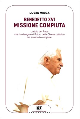 Lucia Visca - Benedetto XVI Missione compiuta. L'addio del Papa che ha disegnato il futuro della Chiesa cattolica tra scandali e congiure (2013)